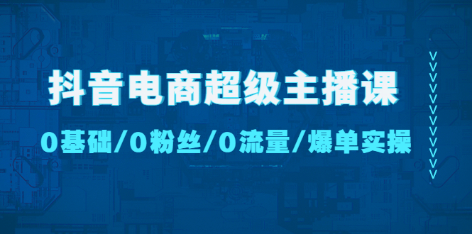 抖音电商超级主播课（0基础、0粉丝、0流量、爆单实操！）