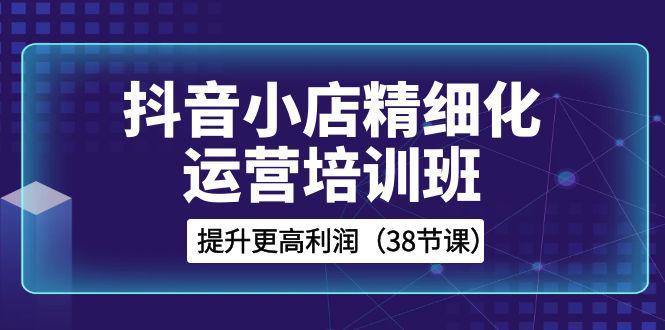 抖音小店运营培训班，精细化提升利润之路（38节课）