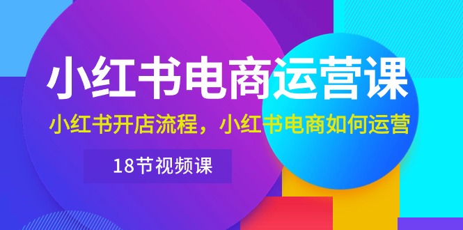 小红书电商运营课程：从开店到运营，带你玩转小红书电商（18节视频课）